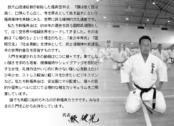 故大山倍達総裁が創始した極真空手は、「頭は低く目は高く、口慎んで心広く、孝を原点として他を益す」という極真精神を真髄にみる、世界に誇る精神的文化遺産です。私たち新極真会は、約40年の歴史を誇る国際武道団として、広く空手界や格闘技界をリードしてきました。その活動は「心極める」という理念のもと、「青少年育成」「国際交流」「社会貢献」を使命として、武士道精神や武道空手の世界的普及を目指すものです。入門を希望される方の動機はじつに様々です。果てしない強さを求める若者、健康維持やシェイプアップを目的とする女性、礼儀作法やいじめに負けない強い心を鍛えたい少年少女、ストレス解消に軽く汗をかきたいビジネスマンなど。私たち新極真会は、安全面に十分配慮し、個々の目的や習熟レベルに応じて合理的な稽古カリキュラムをご用意しています。誰でも気軽に始められるのが新極真カラテです。みなさまの入門を心からお待ちしています。代表 緑健児